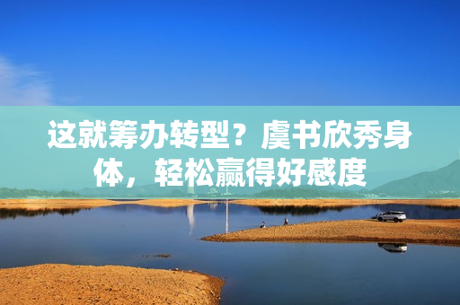 这就筹办转型？虞书欣秀身体，轻松赢得好感度