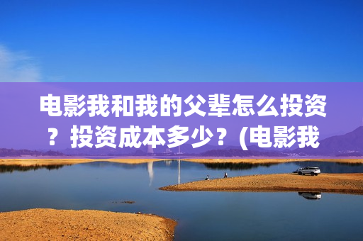 电影我和我的父辈怎么投资？投资成本多少？(电影我和我的父亲演员表全部)