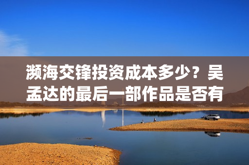濒海交锋投资成本多少？吴孟达的最后一部作品是否有票房号召力？(濒海交锋都谁投资了)