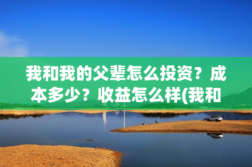 我和我的父辈怎么投资？成本多少？收益怎么样(我和我的父辈怎样样)