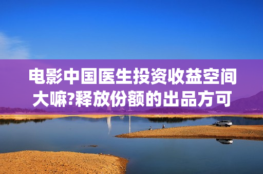 电影中国医生投资收益空间大嘛?释放份额的出品方可靠嘛?(电影中国医生遭投诉)