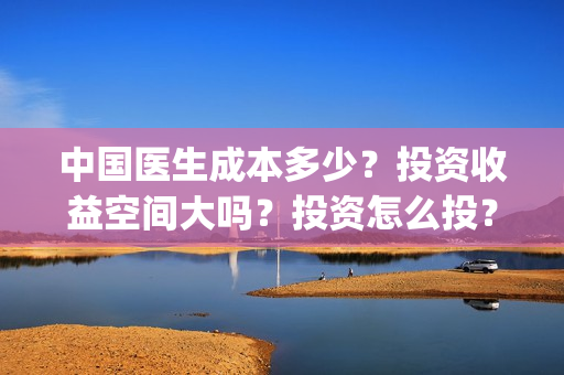 中国医生成本多少？投资收益空间大吗？投资怎么投？(中国医生价钱)