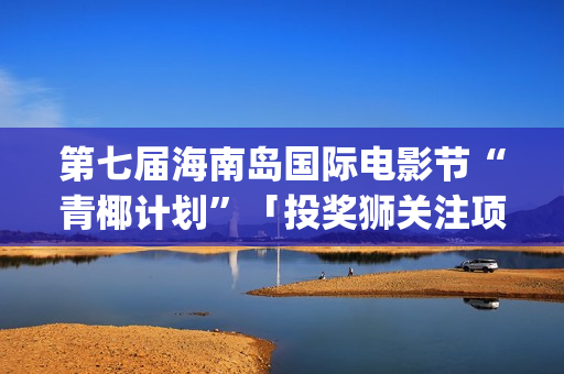 第七届海南岛国际电影节“青椰计划”「投奖狮关注项目」揭晓(第七届海南岛国际电影节开幕式)