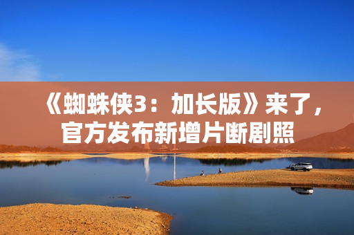 《蜘蛛侠3：加长版》来了，官方发布新增片断剧照