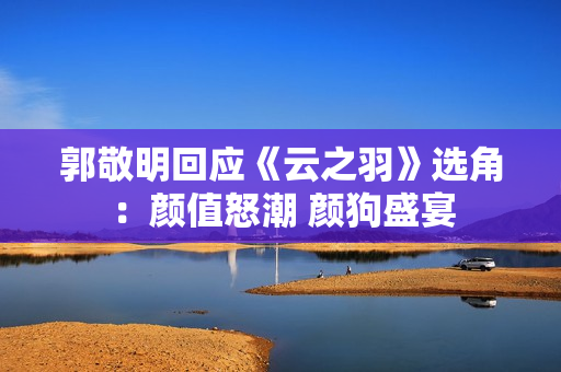 郭敬明回应《云之羽》选角：颜值怒潮 颜狗盛宴