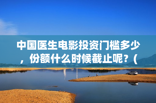 中国医生电影投资门槛多少，份额什么时候截止呢？(中国医生电影投屏)