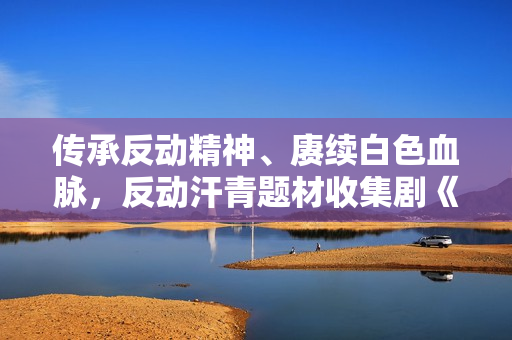 传承反动精神、赓续白色血脉，反动汗青题材收集剧《血战松毛岭》优酷收官