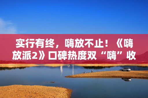 实行有终，嗨放不止！《嗨放派2》口碑热度双“嗨”收官！