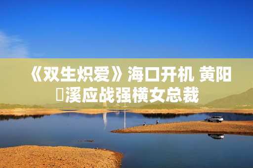 《双生炽爱》海口开机 黄阳垚溪应战强横女总裁
