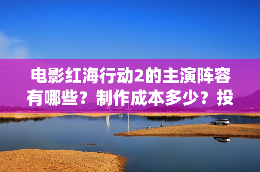 电影红海行动2的主演阵容有哪些？制作成本多少？投资会有收益保障吗(电影红海行动2虎鲸)