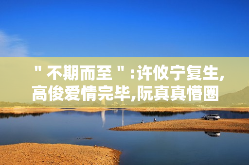 ＂不期而至＂:许攸宁复生,高俊爱情完毕,阮真真懵圈