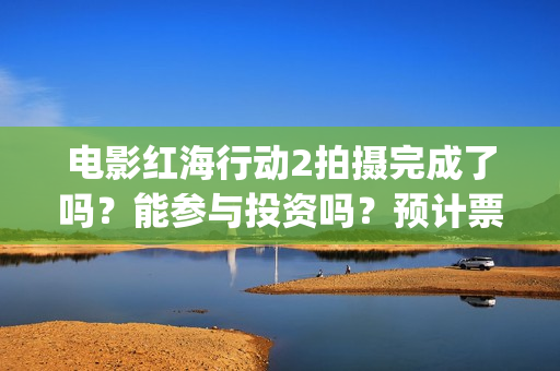 电影红海行动2拍摄完成了吗？能参与投资吗？预计票房能超过第一部吗(电影红海行动2图片)