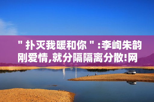 ＂扑灭我暖和你＂:李峋朱韵刚爱情,就分隔隔离分散!网友高兴