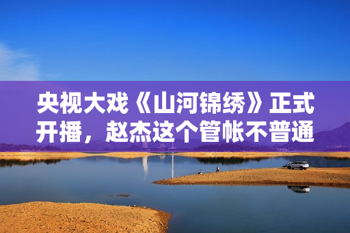 央视大戏《山河锦绣》正式开播，赵杰这个管帐不普通