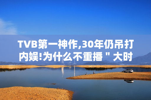 TVB第一神作,30年仍吊打内娱!为什么不重播＂大时代＂?