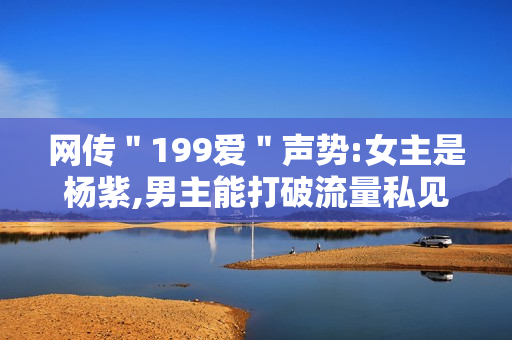 网传＂199爱＂声势:女主是杨紫,男主能打破流量私见?