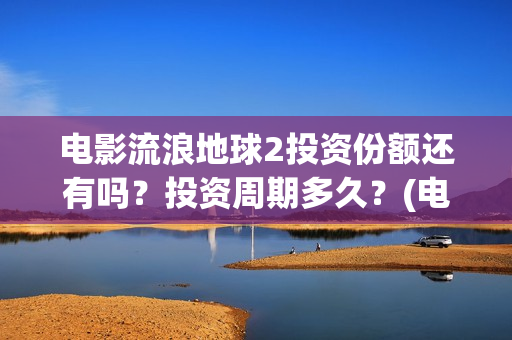 电影流浪地球2投资份额还有吗？投资周期多久？(电影流浪地球2演员表)