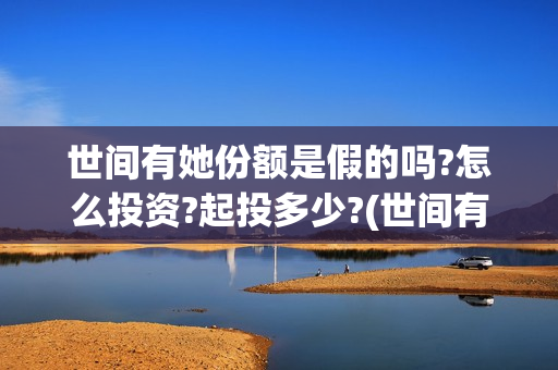 世间有她份额是假的吗?怎么投资?起投多少?(世间有她预售)