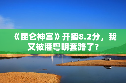 《昆仑神宫》开播8.2分，我又被潘粤明套路了？