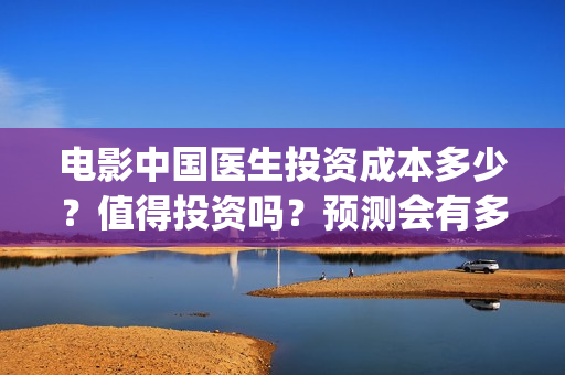 电影中国医生投资成本多少？值得投资吗？预测会有多少票房？(电影中国医生收费)