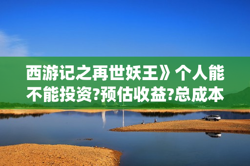 西游记之再世妖王》个人能不能投资?预估收益?总成本多少?(西游记之再世妖王免费网站)