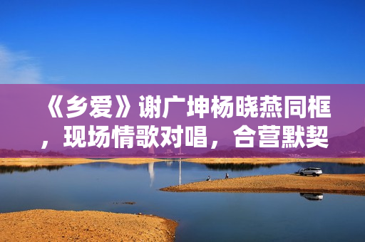 《乡爱》谢广坤杨晓燕同框，现场情歌对唱，合营默契举止密切