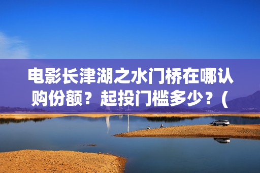 电影长津湖之水门桥在哪认购份额？起投门槛多少？(电影长津湖之水门桥演员表)