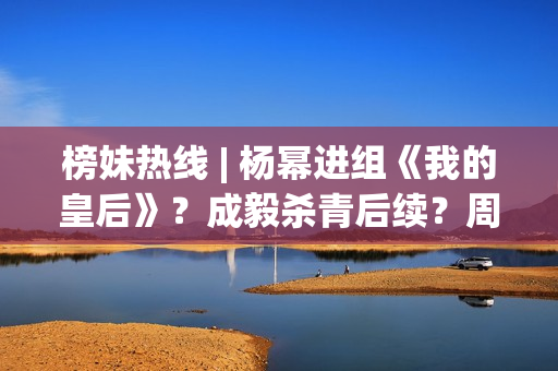 榜妹热线 | 杨幂进组《我的皇后》？成毅杀青后续？周也颜霸？刘浩存洗白？周依然资本？