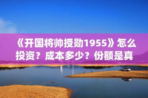 《开国将帅授勋1955》怎么投资？成本多少？份额是真实的吗？(开国将帅授衔秘闻(完整版))