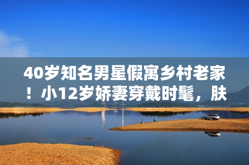 40岁知名男星假寓乡村老家！小12岁娇妻穿戴时髦，肤白貌美很抢眼