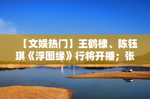 【文娱热门】王鹤棣、陈钰琪《浮图缘》行将开播；张译、王骁《三大队》开机