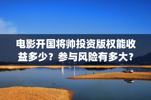 电影开国将帅投资版权能收益多少？参与风险有多大？(电影《开国将帅》)