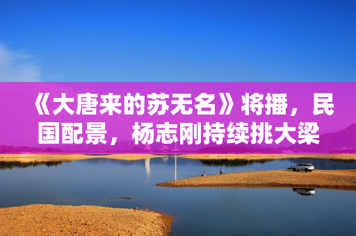 《大唐来的苏无名》将播，民国配景，杨志刚持续挑大梁，值得等待