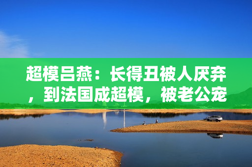 超模吕燕：长得丑被人厌弃，到法国成超模，被老公宠成公主