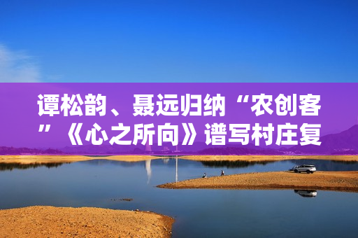 谭松韵、聂远归纳“农创客”《心之所向》谱写村庄复兴之歌