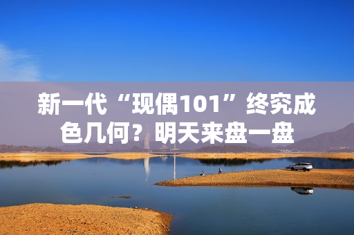 新一代“现偶101”终究成色几何？明天来盘一盘