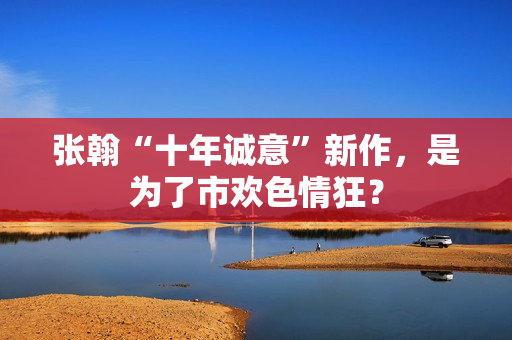 张翰“十年诚意”新作，是为了市欢色情狂？