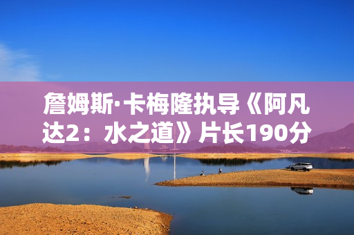 詹姆斯·卡梅隆执导《阿凡达2：水之道》片长190分钟 比前作长近半小时