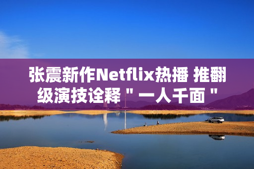 张震新作Netflix热播 推翻级演技诠释＂一人千面＂