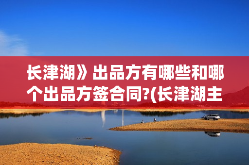 长津湖》出品方有哪些和哪个出品方签合同?(长津湖主出品方)