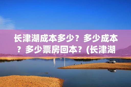 长津湖成本多少？多少成本？多少票房回本？(长津湖一共投资多少钱)