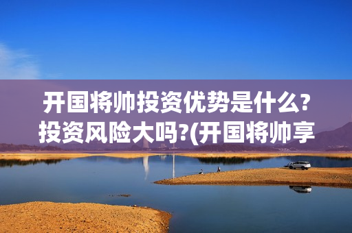 开国将帅投资优势是什么?投资风险大吗?(开国将帅享受什么待遇)