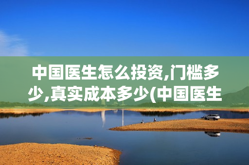 中国医生怎么投资,门槛多少,真实成本多少(中国医生怎么免费)