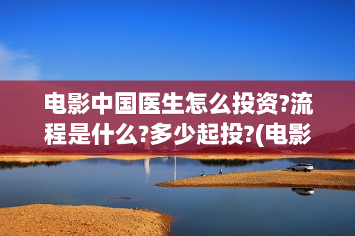 电影中国医生怎么投资?流程是什么?多少起投?(电影中国医生怎么拍的)