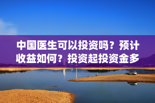 中国医生可以投资吗？预计收益如何？投资起投资金多少？(中国医生投资方有哪些)