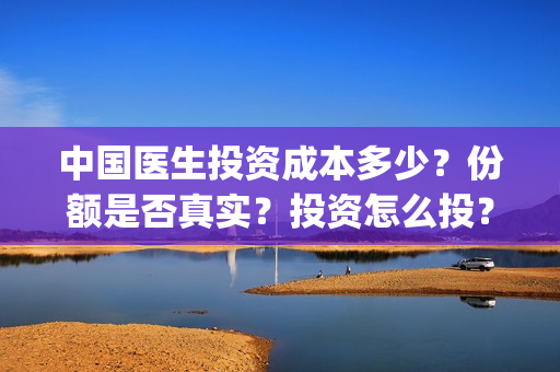 中国医生投资成本多少？份额是否真实？投资怎么投？(中国医生投资成功了吗)