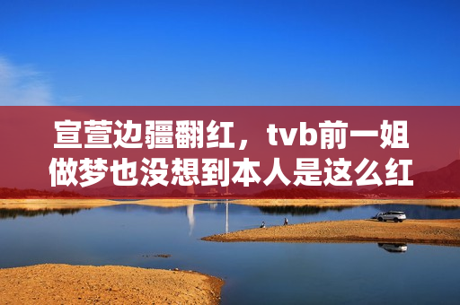宣萱边疆翻红，tvb前一姐做梦也没想到本人是这么红的！有点可笑