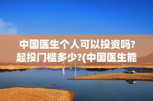 中国医生个人可以投资吗?起投门槛多少?(中国医生能)