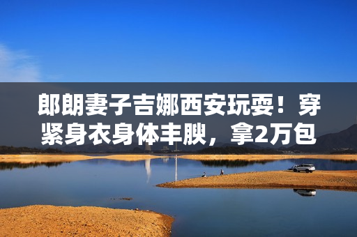 郎朗妻子吉娜西安玩耍！穿紧身衣身体丰腴，拿2万包包装扮潮水