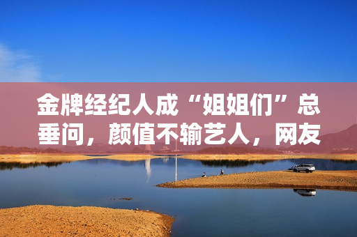 金牌经纪人成“姐姐们”总垂问，颜值不输艺人，网友：直接出道吧